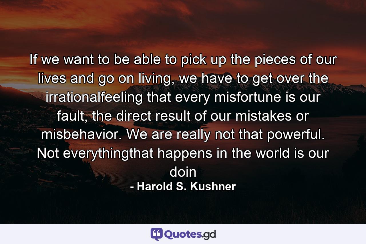 If we want to be able to pick up the pieces of our lives and go on living, we have to get over the irrationalfeeling that every misfortune is our fault, the direct result of our mistakes or misbehavior. We are really not that powerful. Not everythingthat happens in the world is our doin - Quote by Harold S. Kushner