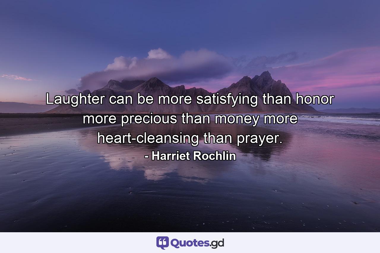 Laughter can be more satisfying than honor  more precious than money  more heart-cleansing than prayer. - Quote by Harriet Rochlin