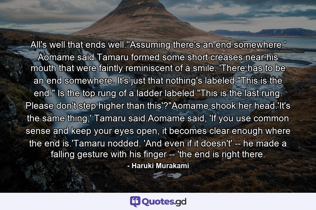 All's well that ends well.''Assuming there's an end somewhere,' Aomame said.Tamaru formed some short creases near his mouth that were faintly reminiscent of a smile. 'There has to be an end somewhere. It's just that nothing's labeled 