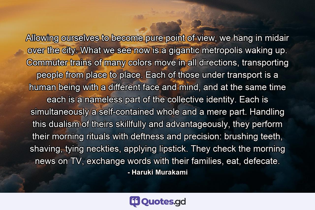 Allowing ourselves to become pure point of view, we hang in midair over the city. What we see now is a gigantic metropolis waking up. Commuter trains of many colors move in all directions, transporting people from place to place. Each of those under transport is a human being with a different face and mind, and at the same time each is a nameless part of the collective identity. Each is simultaneously a self-contained whole and a mere part. Handling this dualism of theirs skillfully and advantageously, they perform their morning rituals with deftness and precision: brushing teeth, shaving, tying neckties, applying lipstick. They check the morning news on TV, exchange words with their families, eat, defecate. - Quote by Haruki Murakami