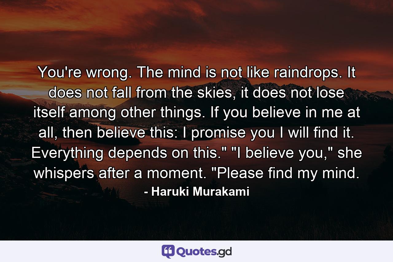 You're wrong. The mind is not like raindrops. It does not fall from the skies, it does not lose itself among other things. If you believe in me at all, then believe this: I promise you I will find it. Everything depends on this.