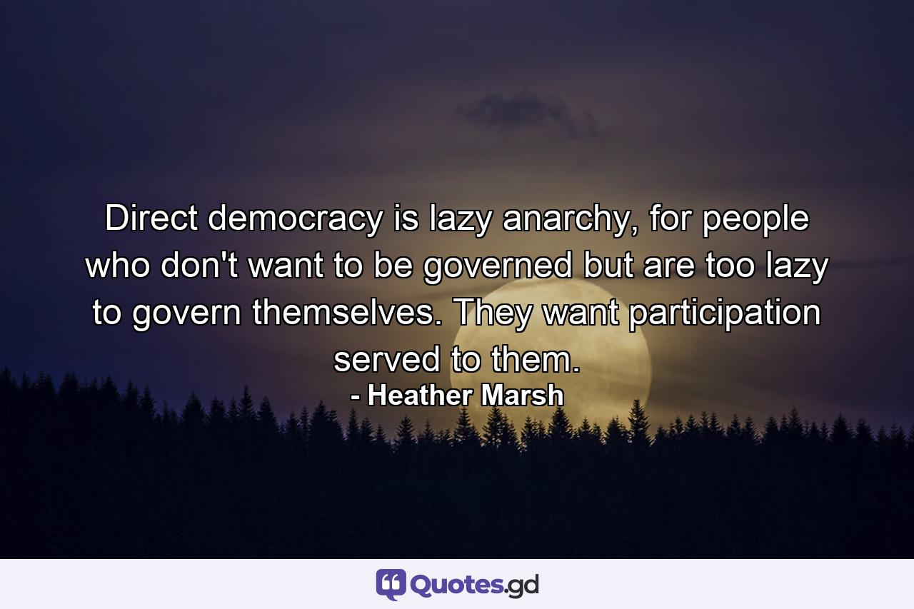 Direct democracy is lazy anarchy, for people who don't want to be governed but are too lazy to govern themselves. They want participation served to them. - Quote by Heather Marsh