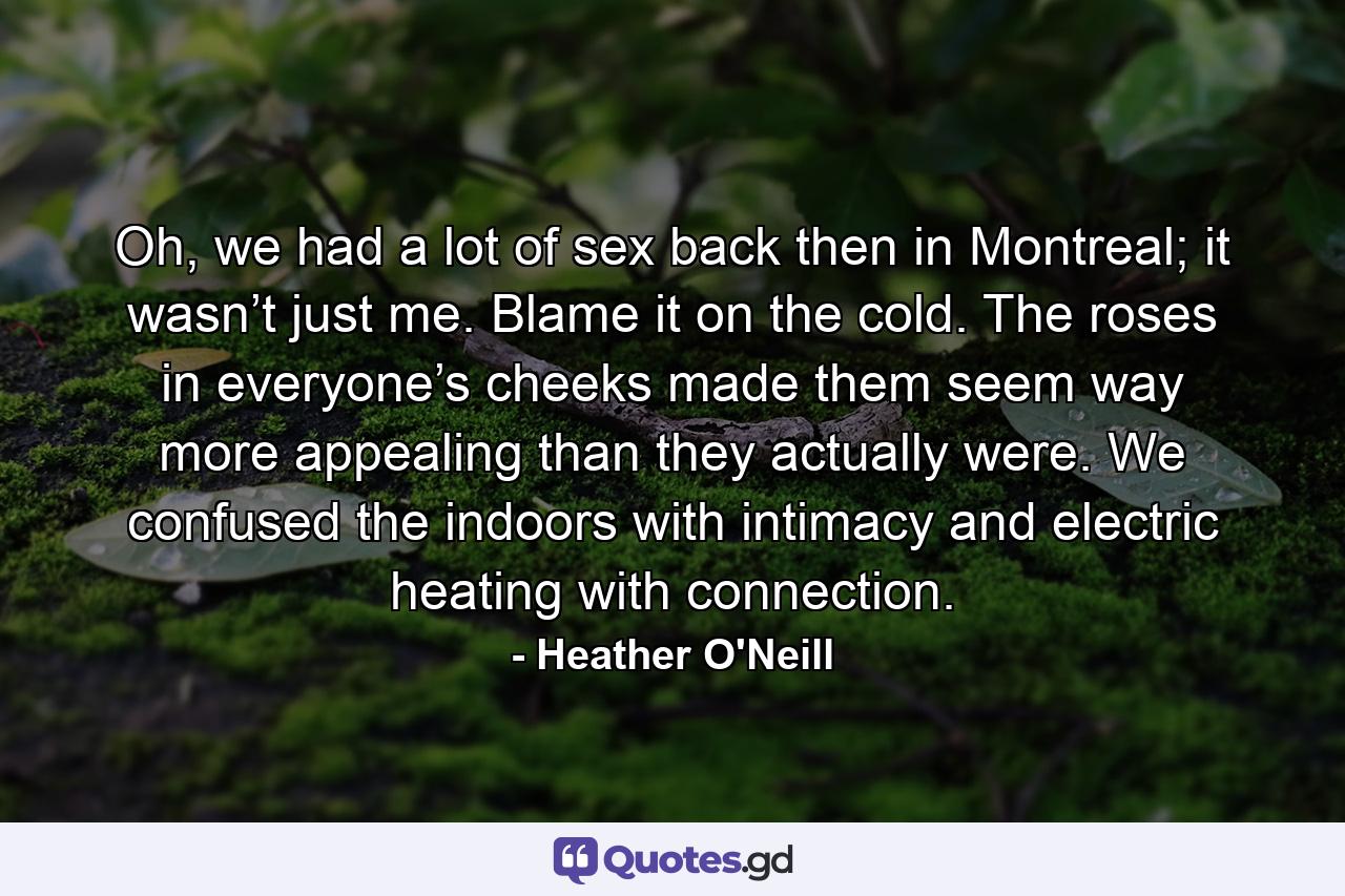 Oh, we had a lot of sex back then in Montreal; it wasn’t just me. Blame it on the cold. The roses in everyone’s cheeks made them seem way more appealing than they actually were. We confused the indoors with intimacy and electric heating with connection. - Quote by Heather O'Neill