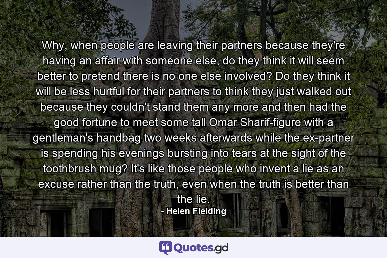 Why, when people are leaving their partners because they're having an affair with someone else, do they think it will seem better to pretend there is no one else involved? Do they think it will be less hurtful for their partners to think they just walked out because they couldn't stand them any more and then had the good fortune to meet some tall Omar Sharif-figure with a gentleman's handbag two weeks afterwards while the ex-partner is spending his evenings bursting into tears at the sight of the toothbrush mug? It's like those people who invent a lie as an excuse rather than the truth, even when the truth is better than the lie. - Quote by Helen Fielding