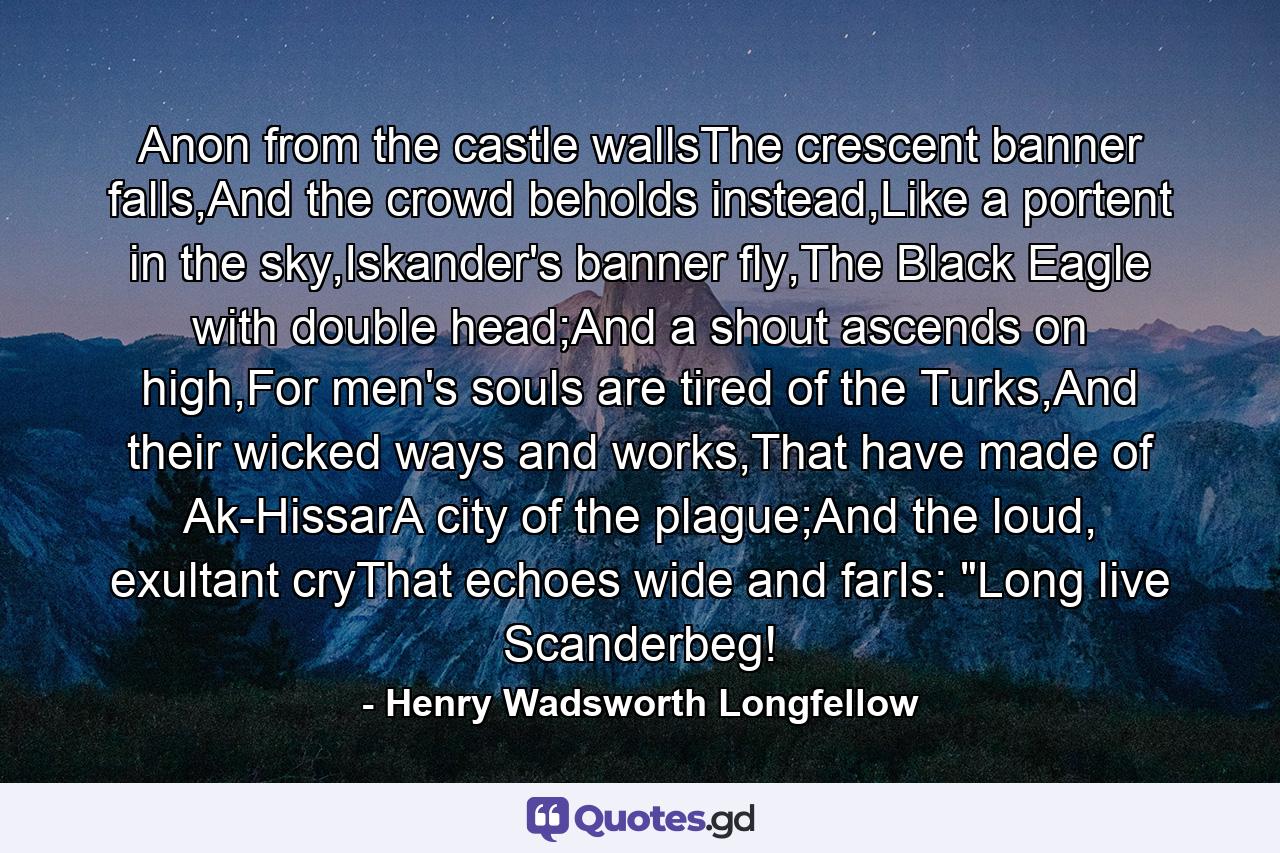 Anon from the castle wallsThe crescent banner falls,And the crowd beholds instead,Like a portent in the sky,Iskander's banner fly,The Black Eagle with double head;And a shout ascends on high,For men's souls are tired of the Turks,And their wicked ways and works,That have made of Ak-HissarA city of the plague;And the loud, exultant cryThat echoes wide and farIs: 