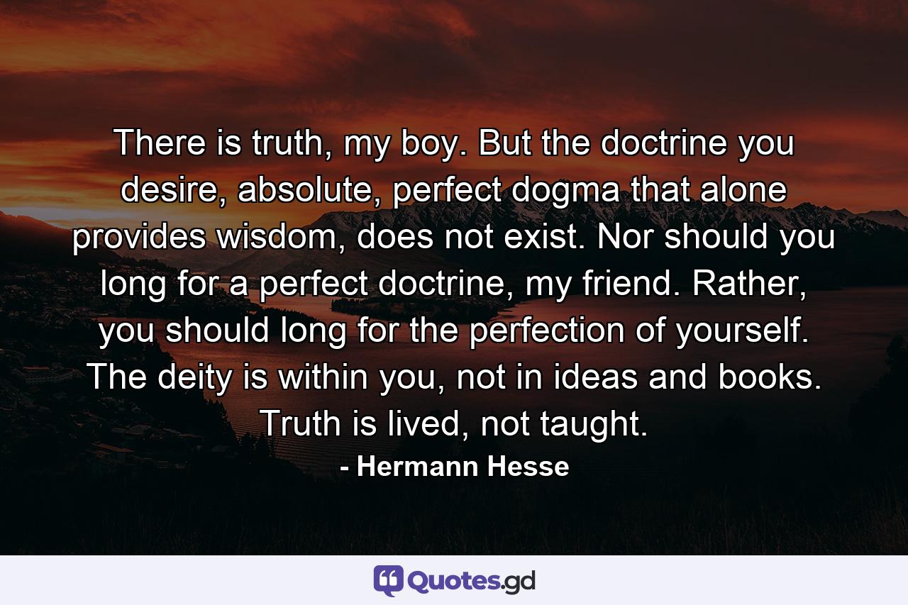 There is truth, my boy. But the doctrine you desire, absolute, perfect dogma that alone provides wisdom, does not exist. Nor should you long for a perfect doctrine, my friend. Rather, you should long for the perfection of yourself. The deity is within you, not in ideas and books. Truth is lived, not taught. - Quote by Hermann Hesse