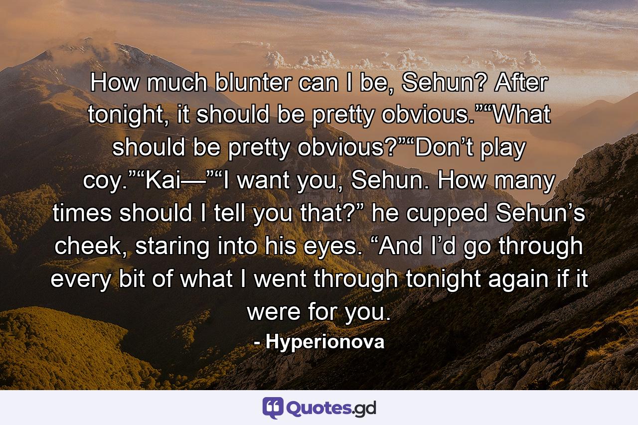 How much blunter can I be, Sehun? After tonight, it should be pretty obvious.”“What should be pretty obvious?”“Don’t play coy.”“Kai—”“I want you, Sehun. How many times should I tell you that?” he cupped Sehun’s cheek, staring into his eyes. “And I’d go through every bit of what I went through tonight again if it were for you. - Quote by Hyperionova