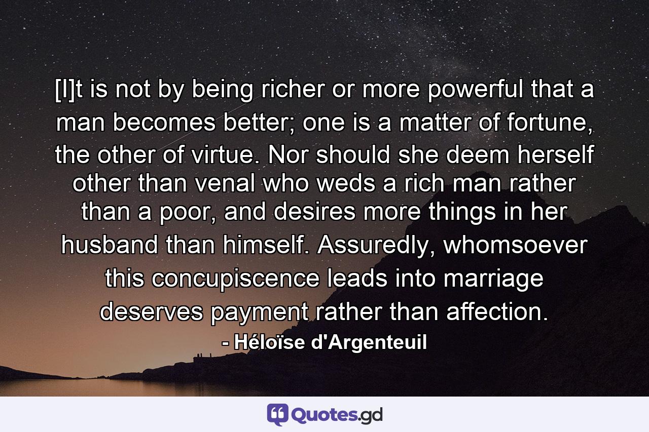 [I]t is not by being richer or more powerful that a man becomes better; one is a matter of fortune, the other of virtue. Nor should she deem herself other than venal who weds a rich man rather than a poor, and desires more things in her husband than himself. Assuredly, whomsoever this concupiscence leads into marriage deserves payment rather than affection. - Quote by Héloïse d'Argenteuil