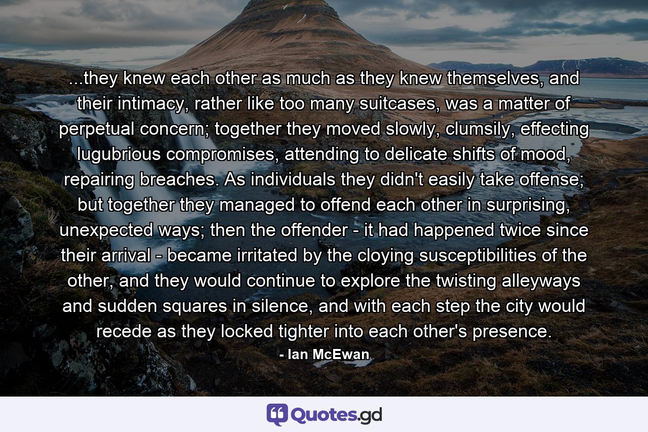 ...they knew each other as much as they knew themselves, and their intimacy, rather like too many suitcases, was a matter of perpetual concern; together they moved slowly, clumsily, effecting lugubrious compromises, attending to delicate shifts of mood, repairing breaches. As individuals they didn't easily take offense; but together they managed to offend each other in surprising, unexpected ways; then the offender - it had happened twice since their arrival - became irritated by the cloying susceptibilities of the other, and they would continue to explore the twisting alleyways and sudden squares in silence, and with each step the city would recede as they locked tighter into each other's presence. - Quote by Ian McEwan