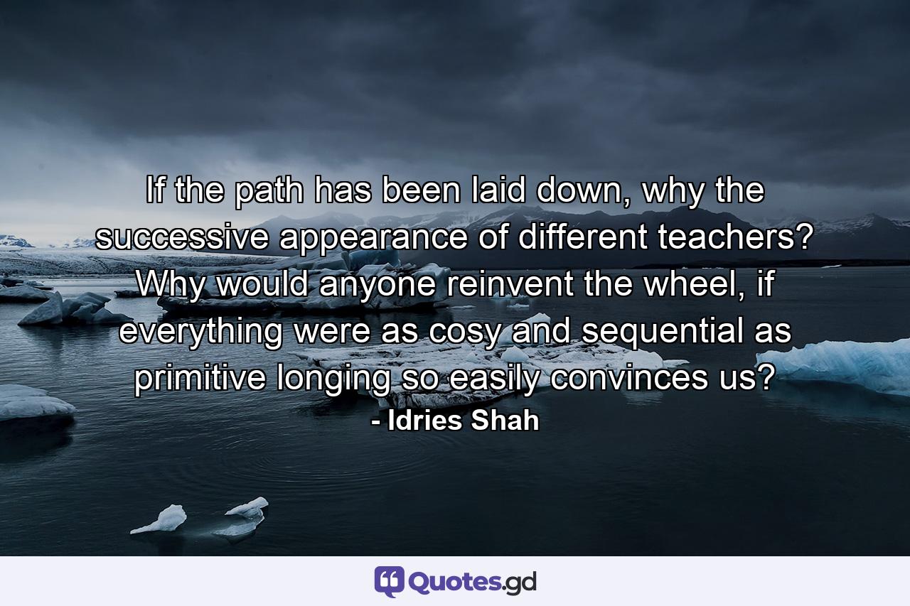 If the path has been laid down, why the successive appearance of different teachers? Why would anyone reinvent the wheel, if everything were as cosy and sequential as primitive longing so easily convinces us? - Quote by Idries Shah