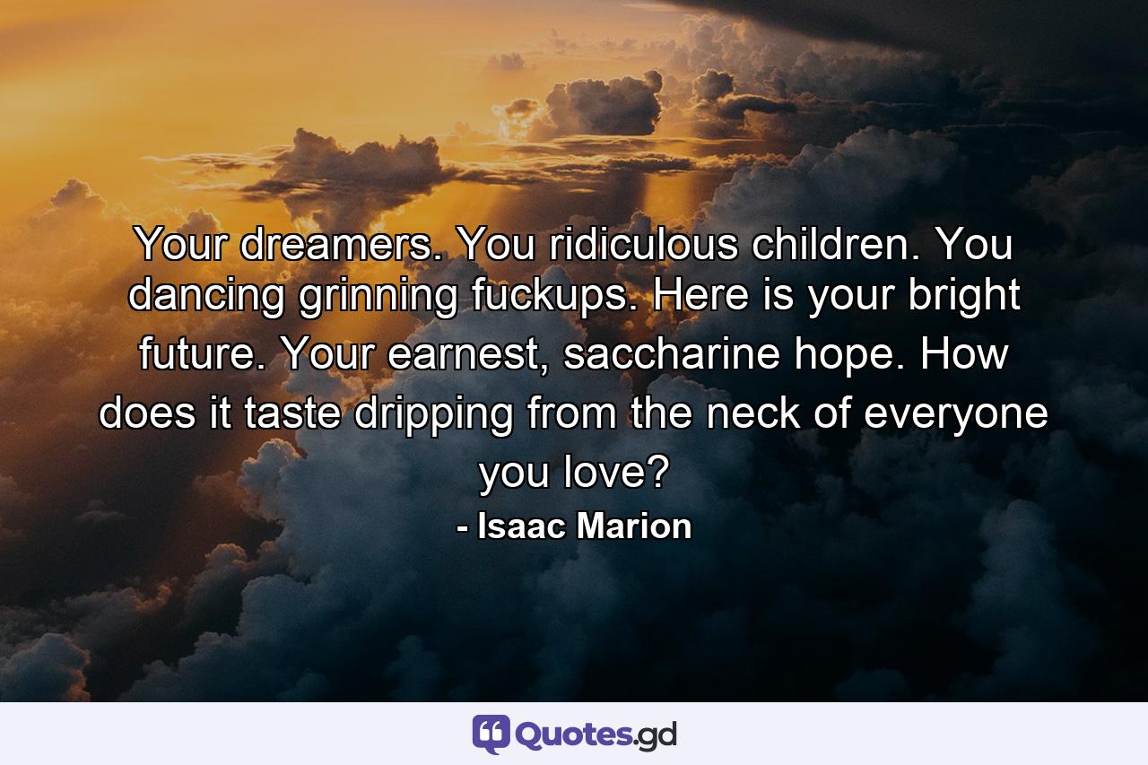 Your dreamers. You ridiculous children. You dancing grinning fuckups. Here is your bright future. Your earnest, saccharine hope. How does it taste dripping from the neck of everyone you love? - Quote by Isaac Marion