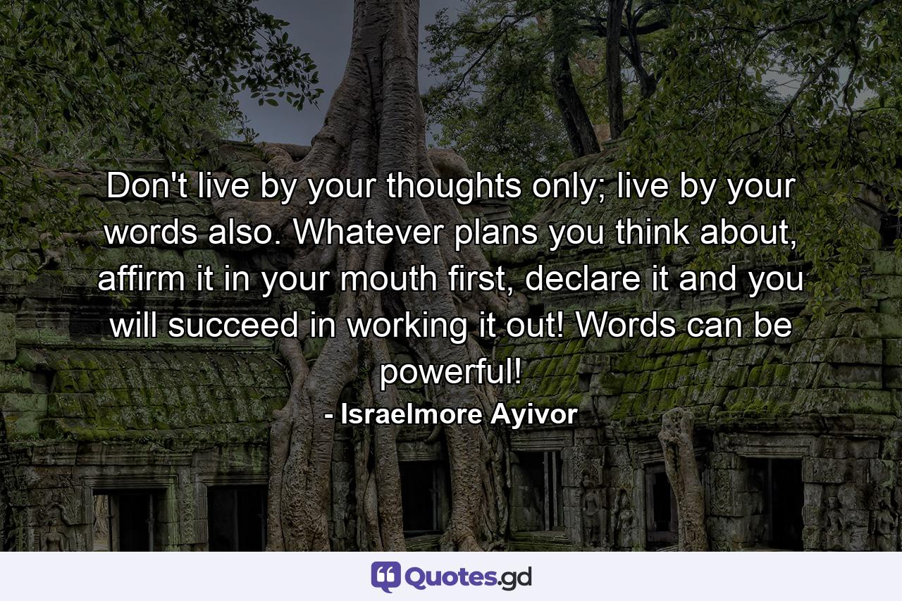 Don't live by your thoughts only; live by your words also. Whatever plans you think about, affirm it in your mouth first, declare it and you will succeed in working it out! Words can be powerful! - Quote by Israelmore Ayivor