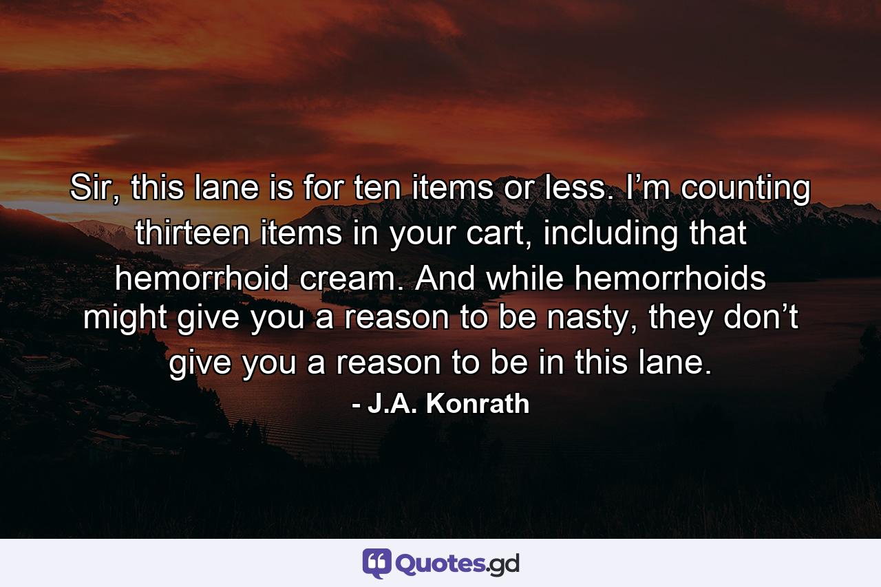 Sir, this lane is for ten items or less. I’m counting thirteen items in your cart, including that hemorrhoid cream. And while hemorrhoids might give you a reason to be nasty, they don’t give you a reason to be in this lane. - Quote by J.A. Konrath