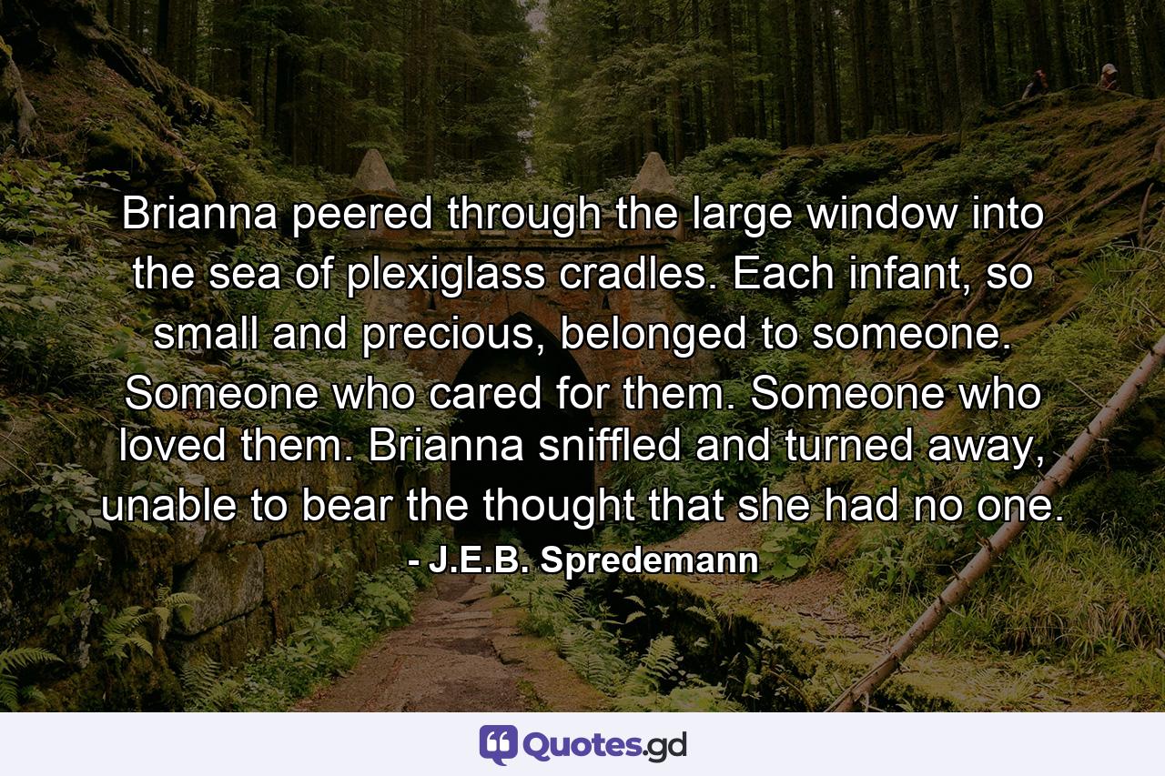 Brianna peered through the large window into the sea of plexiglass cradles. Each infant, so small and precious, belonged to someone. Someone who cared for them. Someone who loved them. Brianna sniffled and turned away, unable to bear the thought that she had no one. - Quote by J.E.B. Spredemann