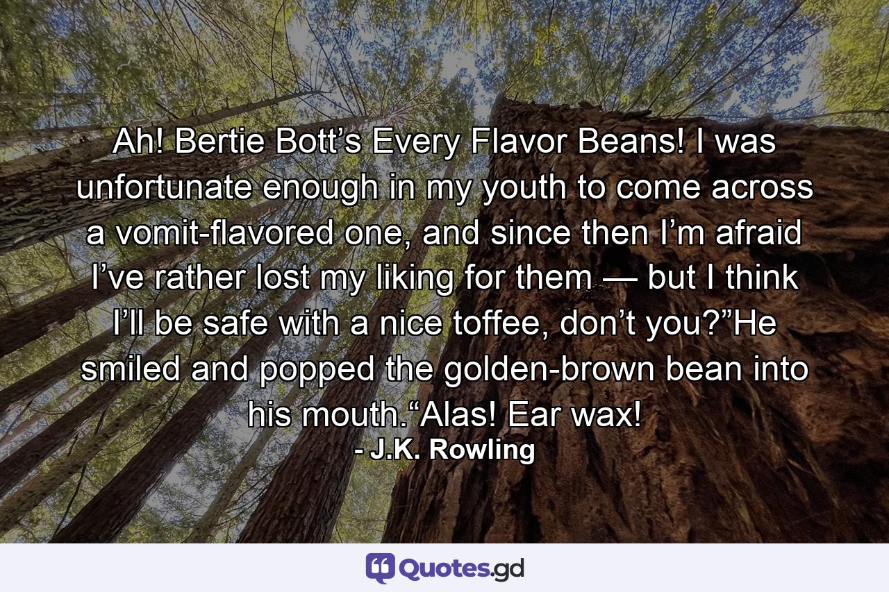 Ah! Bertie Bott’s Every Flavor Beans! I was unfortunate enough in my youth to come across a vomit-flavored one, and since then I’m afraid I’ve rather lost my liking for them — but I think I’ll be safe with a nice toffee, don’t you?”He smiled and popped the golden-brown bean into his mouth.“Alas! Ear wax! - Quote by J.K. Rowling