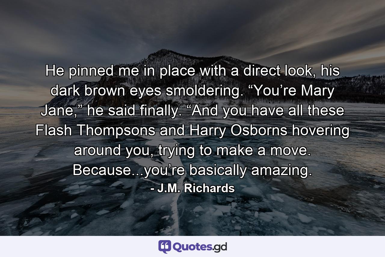 He pinned me in place with a direct look, his dark brown eyes smoldering. “You’re Mary Jane,” he said finally. “And you have all these Flash Thompsons and Harry Osborns hovering around you, trying to make a move. Because...you’re basically amazing. - Quote by J.M. Richards