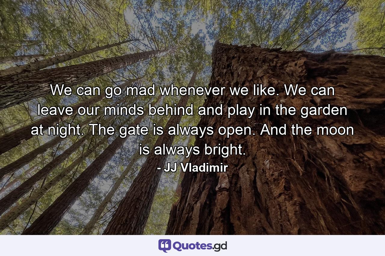 We can go mad whenever we like. We can leave our minds behind and play in the garden at night. The gate is always open. And the moon is always bright. - Quote by JJ Vladimir