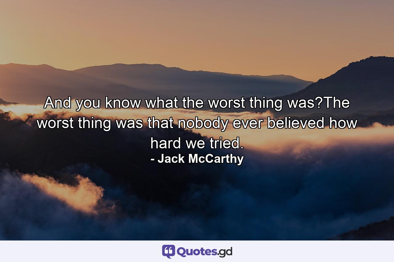 And you know what the worst thing was?The worst thing was that nobody ever believed how hard we tried. - Quote by Jack McCarthy