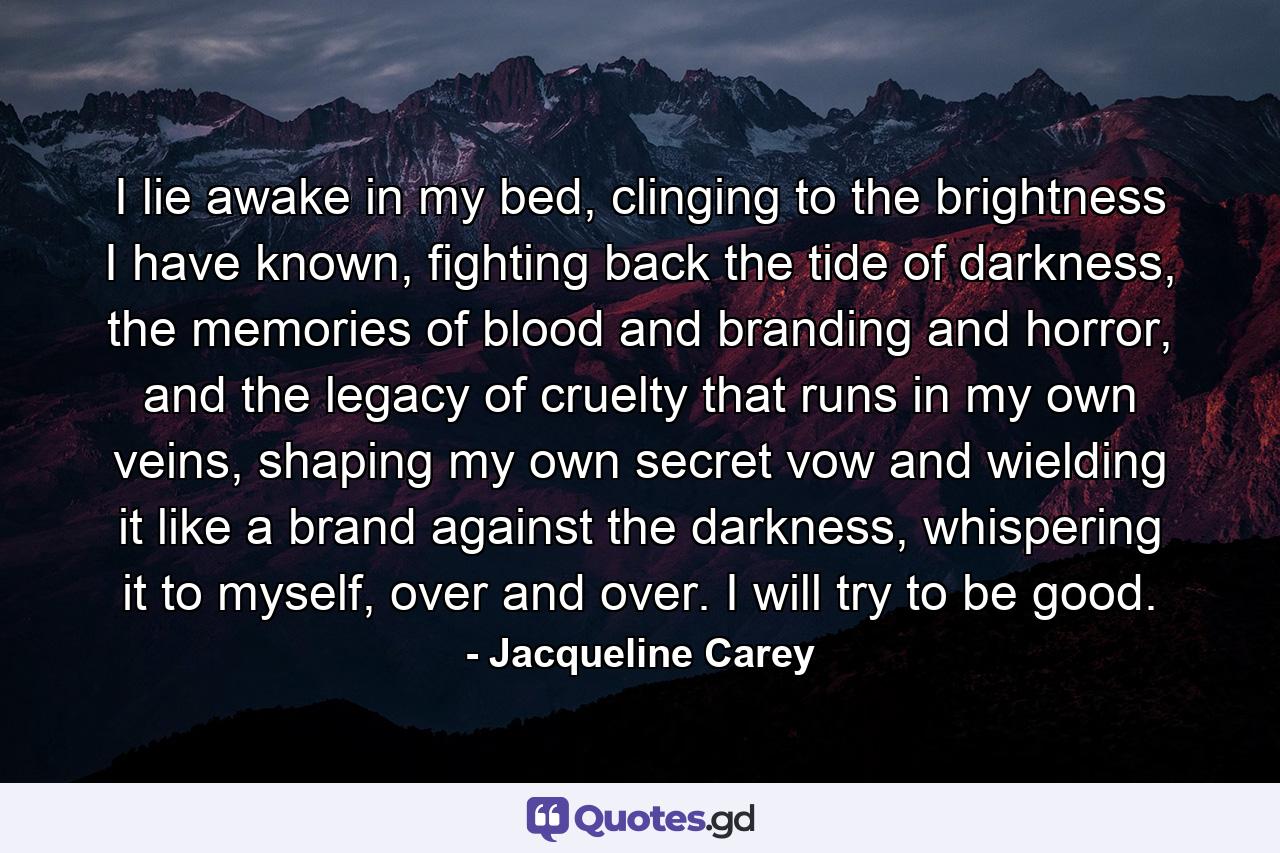 I lie awake in my bed, clinging to the brightness I have known, fighting back the tide of darkness, the memories of blood and branding and horror, and the legacy of cruelty that runs in my own veins, shaping my own secret vow and wielding it like a brand against the darkness, whispering it to myself, over and over. I will try to be good. - Quote by Jacqueline Carey