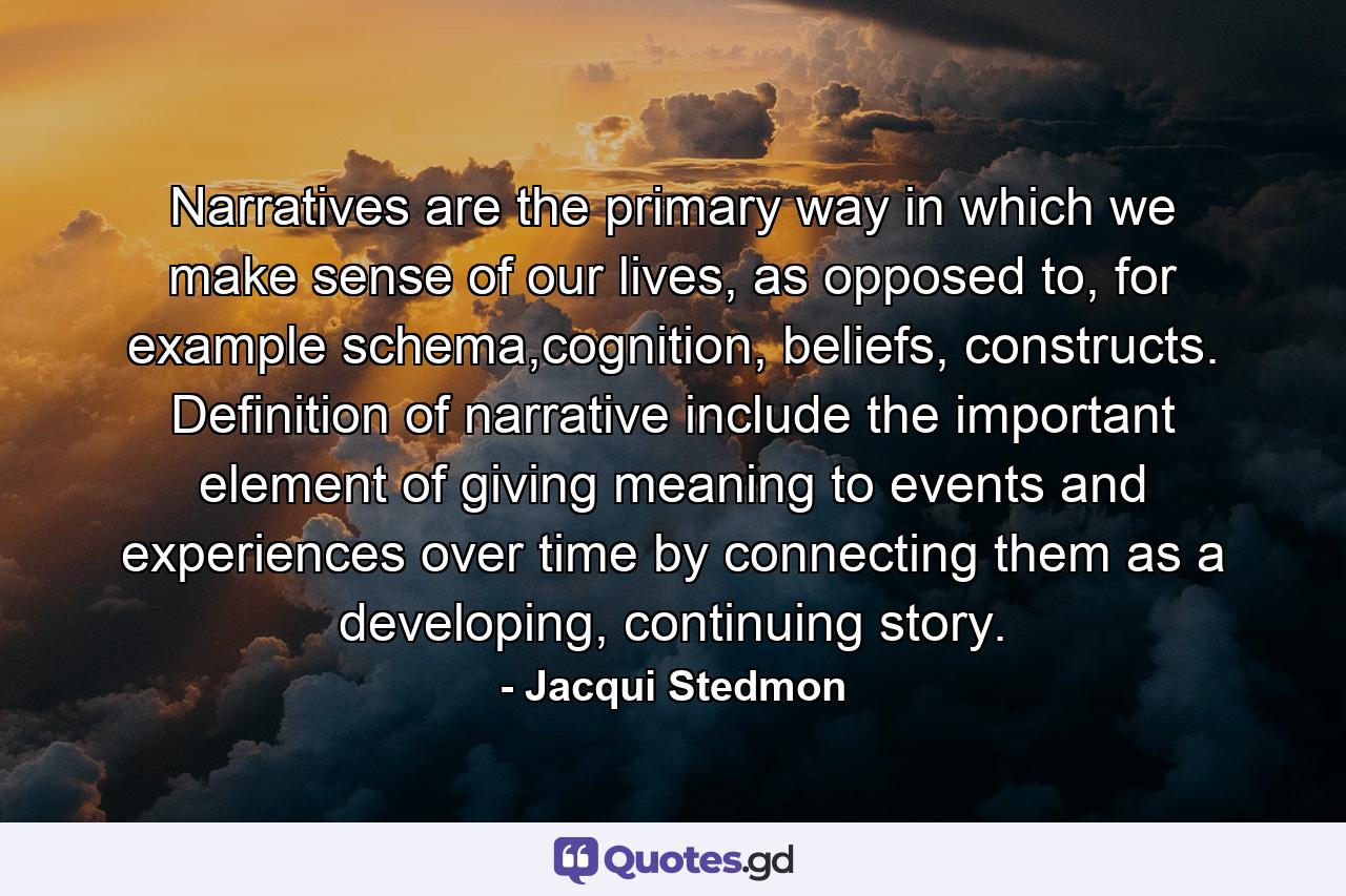 Narratives are the primary way in which we make sense of our lives, as opposed to, for example schema,cognition, beliefs, constructs. Definition of narrative include the important element of giving meaning to events and experiences over time by connecting them as a developing, continuing story. - Quote by Jacqui Stedmon