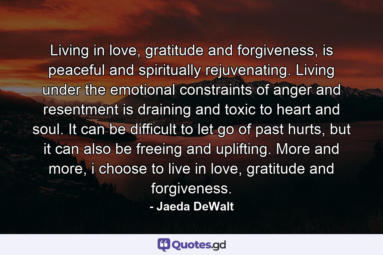 Living in love, gratitude and forgiveness, is peaceful and spiritually rejuvenating. Living under the emotional constraints of anger and resentment is draining and toxic to heart and soul. It can be difficult to let go of past hurts, but it can also be freeing and uplifting. More and more, i choose to live in love, gratitude and forgiveness. - Quote by Jaeda DeWalt