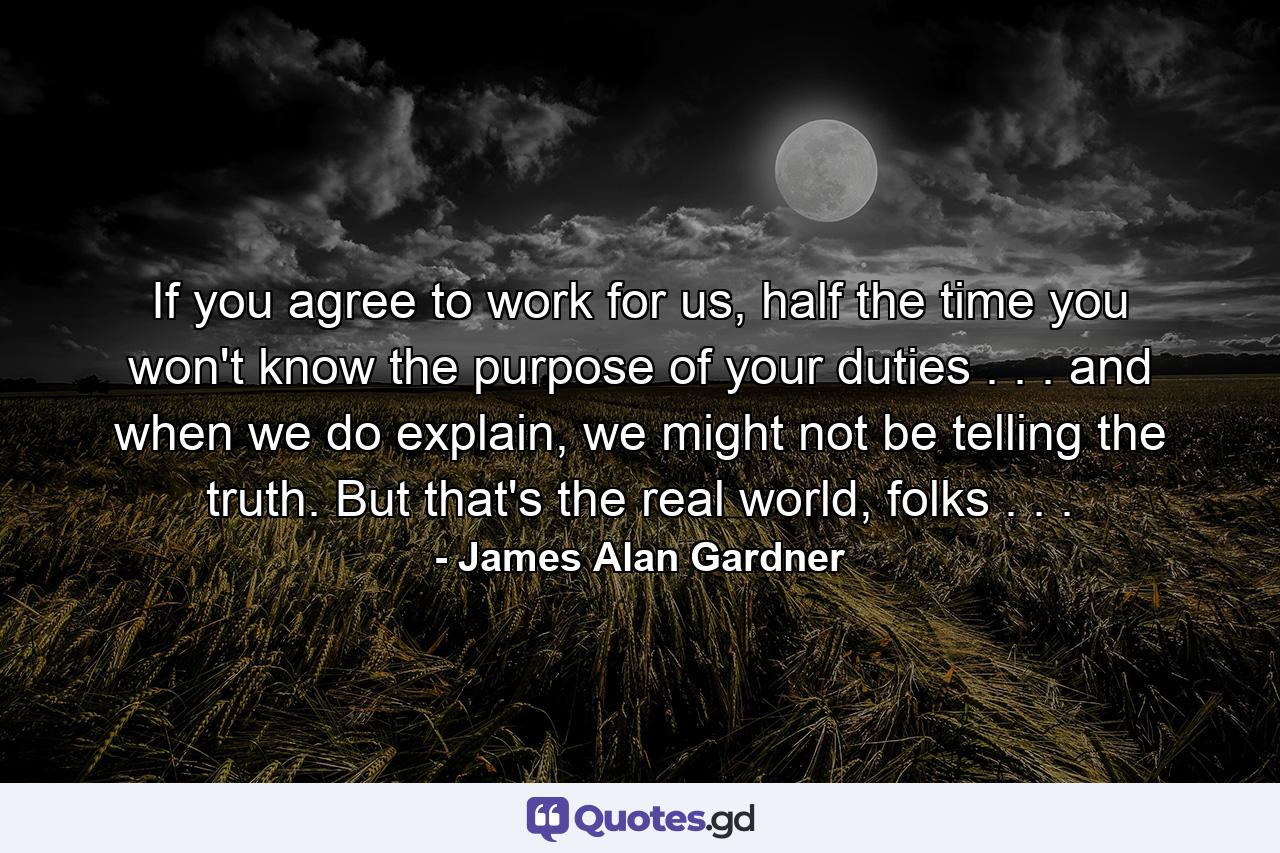 If you agree to work for us, half the time you won't know the purpose of your duties . . . and when we do explain, we might not be telling the truth. But that's the real world, folks . . . - Quote by James Alan Gardner