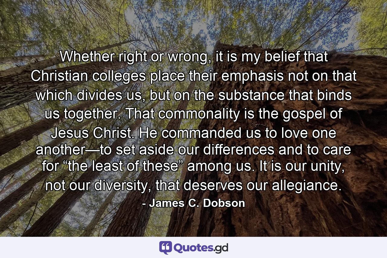 Whether right or wrong, it is my belief that Christian colleges place their emphasis not on that which divides us, but on the substance that binds us together. That commonality is the gospel of Jesus Christ. He commanded us to love one another—to set aside our differences and to care for “the least of these” among us. It is our unity, not our diversity, that deserves our allegiance. - Quote by James C. Dobson