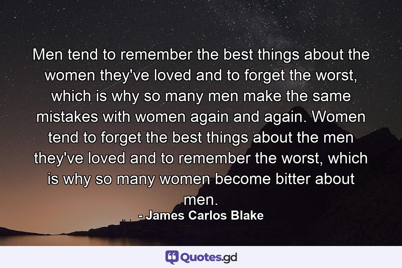 Men tend to remember the best things about the women they've loved and to forget the worst, which is why so many men make the same mistakes with women again and again. Women tend to forget the best things about the men they've loved and to remember the worst, which is why so many women become bitter about men. - Quote by James Carlos Blake