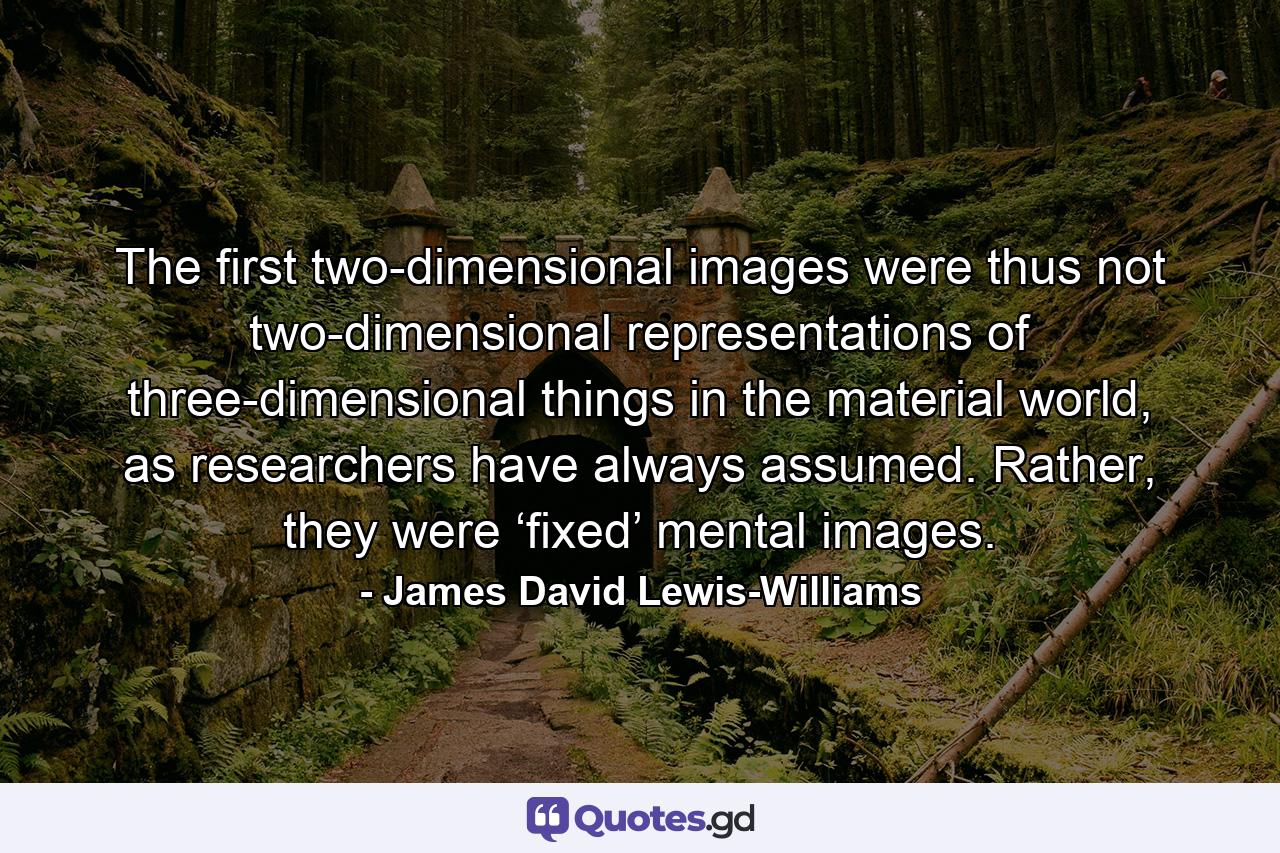 The first two-dimensional images were thus not two-dimensional representations of three-dimensional things in the material world, as researchers have always assumed. Rather, they were ‘fixed’ mental images. - Quote by James David Lewis-Williams