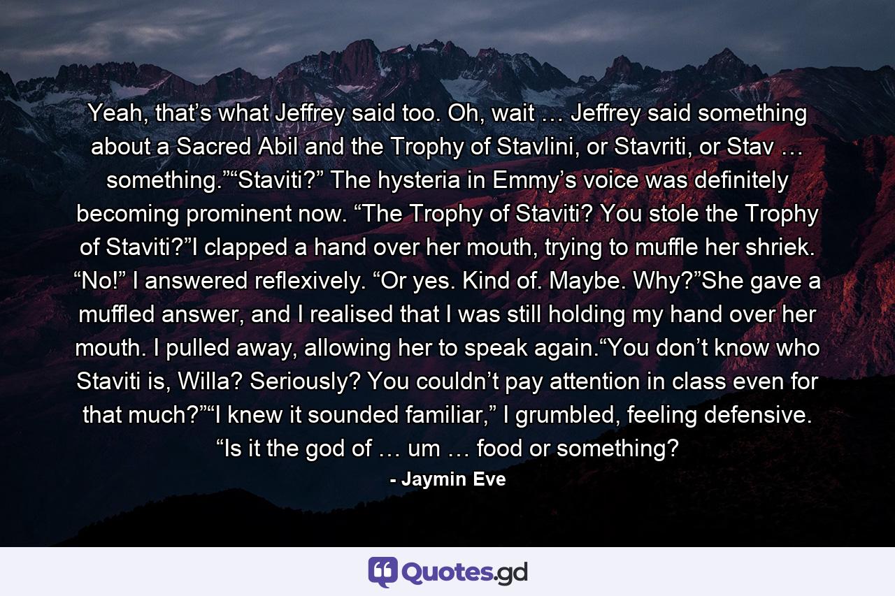 Yeah, that’s what Jeffrey said too. Oh, wait … Jeffrey said something about a Sacred Abil and the Trophy of Stavlini, or Stavriti, or Stav … something.”“Staviti?” The hysteria in Emmy’s voice was definitely becoming prominent now. “The Trophy of Staviti? You stole the Trophy of Staviti?”I clapped a hand over her mouth, trying to muffle her shriek. “No!” I answered reflexively. “Or yes. Kind of. Maybe. Why?”She gave a muffled answer, and I realised that I was still holding my hand over her mouth. I pulled away, allowing her to speak again.“You don’t know who Staviti is, Willa? Seriously? You couldn’t pay attention in class even for that much?”“I knew it sounded familiar,” I grumbled, feeling defensive. “Is it the god of … um … food or something? - Quote by Jaymin Eve