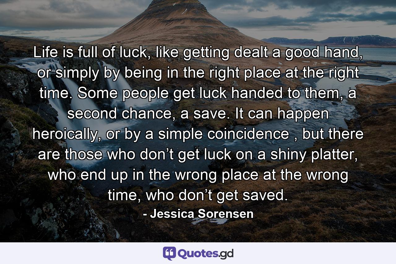 Life is full of luck, like getting dealt a good hand, or simply by being in the right place at the right time. Some people get luck handed to them, a second chance, a save. It can happen heroically, or by a simple coincidence , but there are those who don’t get luck on a shiny platter, who end up in the wrong place at the wrong time, who don’t get saved. - Quote by Jessica Sorensen