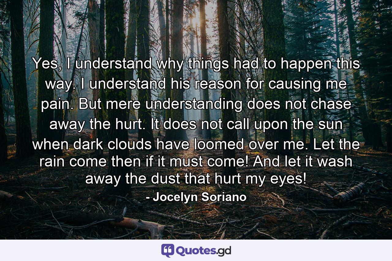 Yes, I understand why things had to happen this way. I understand his reason for causing me pain. But mere understanding does not chase away the hurt. It does not call upon the sun when dark clouds have loomed over me. Let the rain come then if it must come! And let it wash away the dust that hurt my eyes! - Quote by Jocelyn Soriano