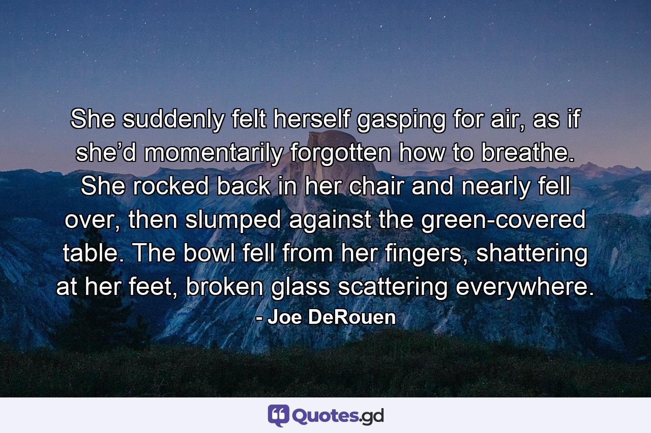 She suddenly felt herself gasping for air, as if she’d momentarily forgotten how to breathe. She rocked back in her chair and nearly fell over, then slumped against the green-covered table. The bowl fell from her fingers, shattering at her feet, broken glass scattering everywhere. - Quote by Joe DeRouen