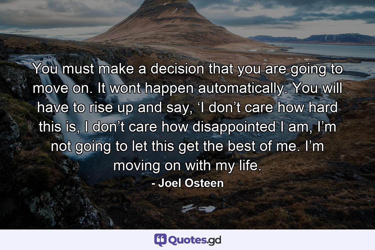 You must make a decision that you are going to move on. It wont happen automatically. You will have to rise up and say, ‘I don’t care how hard this is, I don’t care how disappointed I am, I’m not going to let this get the best of me. I’m moving on with my life. - Quote by Joel Osteen