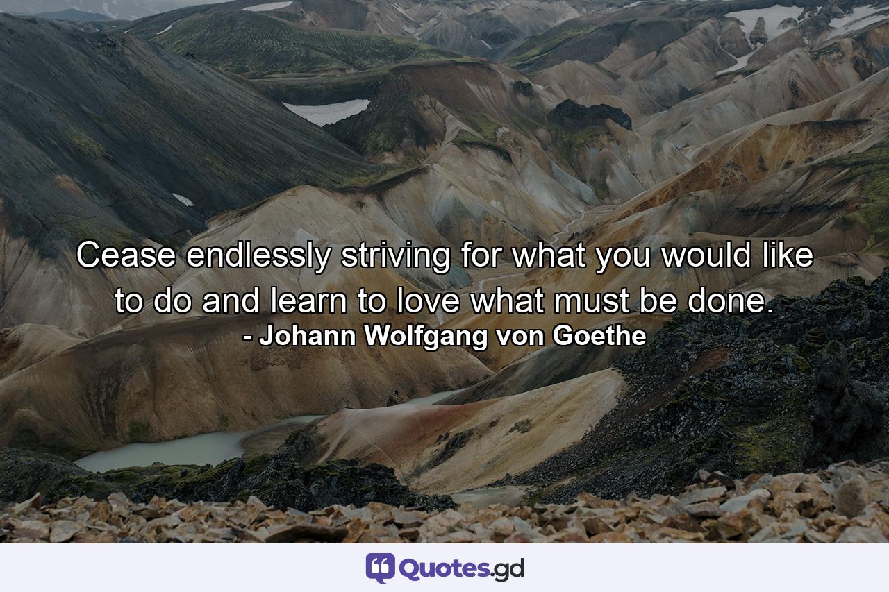 Cease endlessly striving for what you would like to do and learn to love what must be done. - Quote by Johann Wolfgang von Goethe