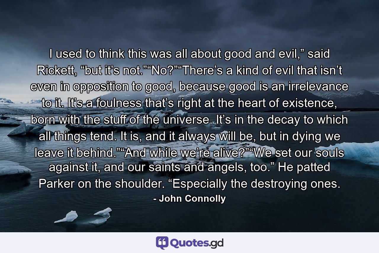 I used to think this was all about good and evil,” said Rickett, “but it’s not.”“No?”“There’s a kind of evil that isn’t even in opposition to good, because good is an irrelevance to it. It’s a foulness that’s right at the heart of existence, born with the stuff of the universe. It’s in the decay to which all things tend. It is, and it always will be, but in dying we leave it behind.”“And while we’re alive?”“We set our souls against it, and our saints and angels, too.” He patted Parker on the shoulder. “Especially the destroying ones. - Quote by John Connolly