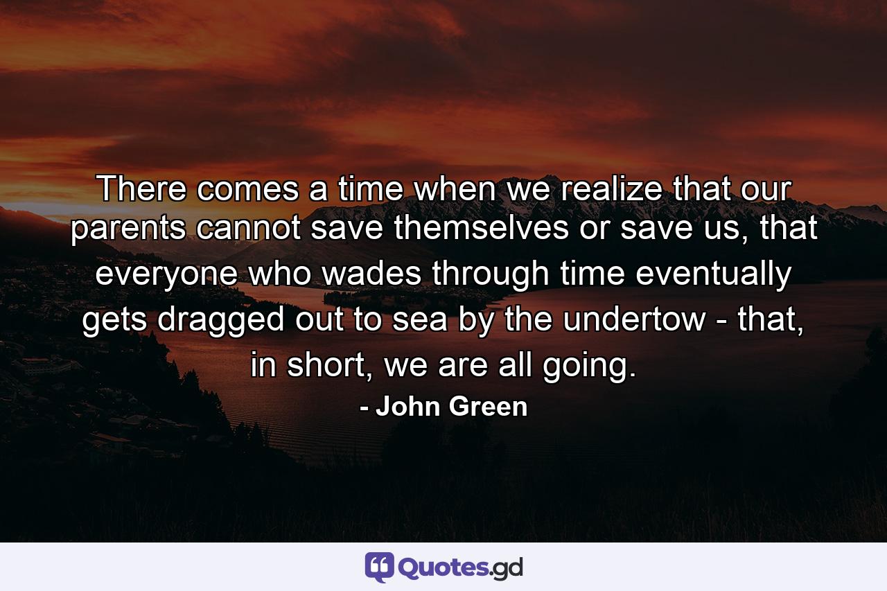 There comes a time when we realize that our parents cannot save themselves or save us, that everyone who wades through time eventually gets dragged out to sea by the undertow - that, in short, we are all going. - Quote by John Green