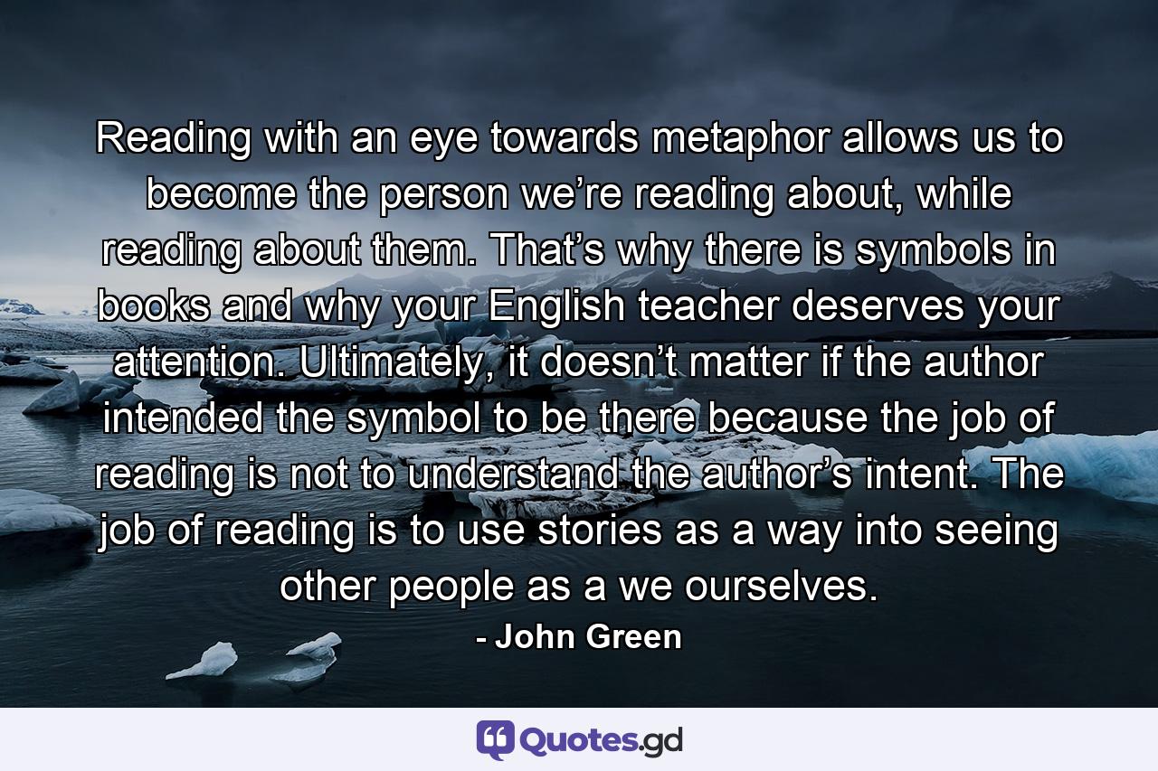 Reading with an eye towards metaphor allows us to become the person we’re reading about, while reading about them. That’s why there is symbols in books and why your English teacher deserves your attention. Ultimately, it doesn’t matter if the author intended the symbol to be there because the job of reading is not to understand the author’s intent. The job of reading is to use stories as a way into seeing other people as a we ourselves. - Quote by John Green