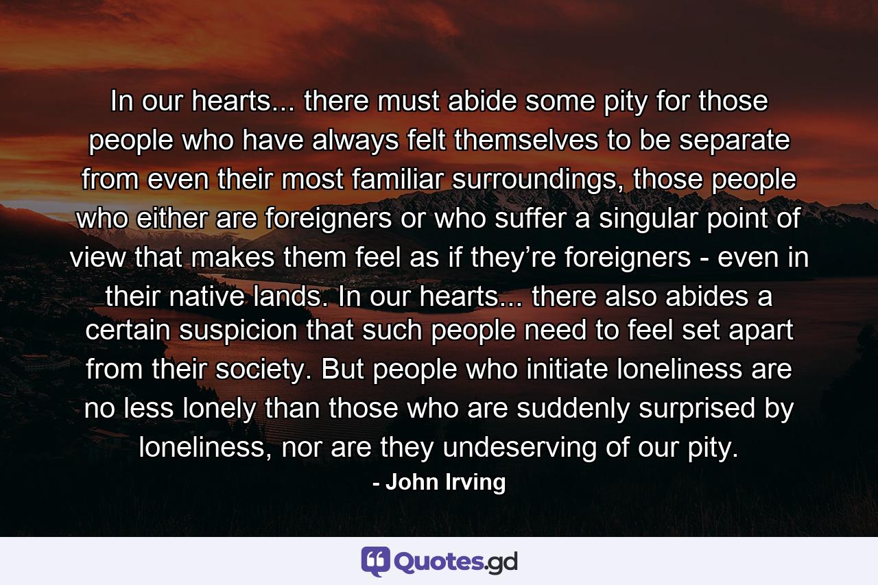 In our hearts... there must abide some pity for those people who have always felt themselves to be separate from even their most familiar surroundings, those people who either are foreigners or who suffer a singular point of view that makes them feel as if they’re foreigners - even in their native lands. In our hearts... there also abides a certain suspicion that such people need to feel set apart from their society. But people who initiate loneliness are no less lonely than those who are suddenly surprised by loneliness, nor are they undeserving of our pity. - Quote by John Irving