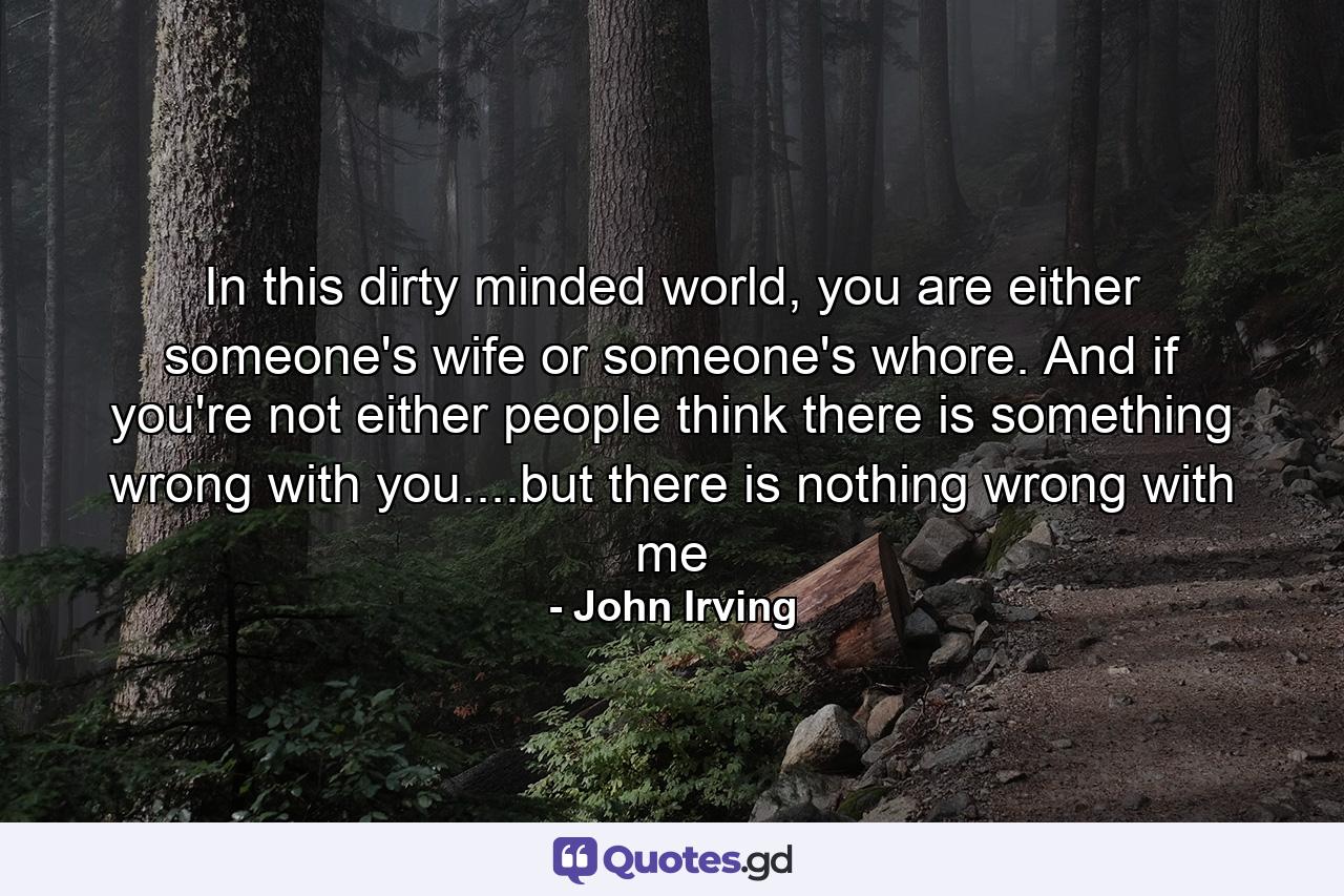 In this dirty minded world, you are either someone's wife or someone's whore. And if you're not either people think there is something wrong with you....but there is nothing wrong with me - Quote by John Irving