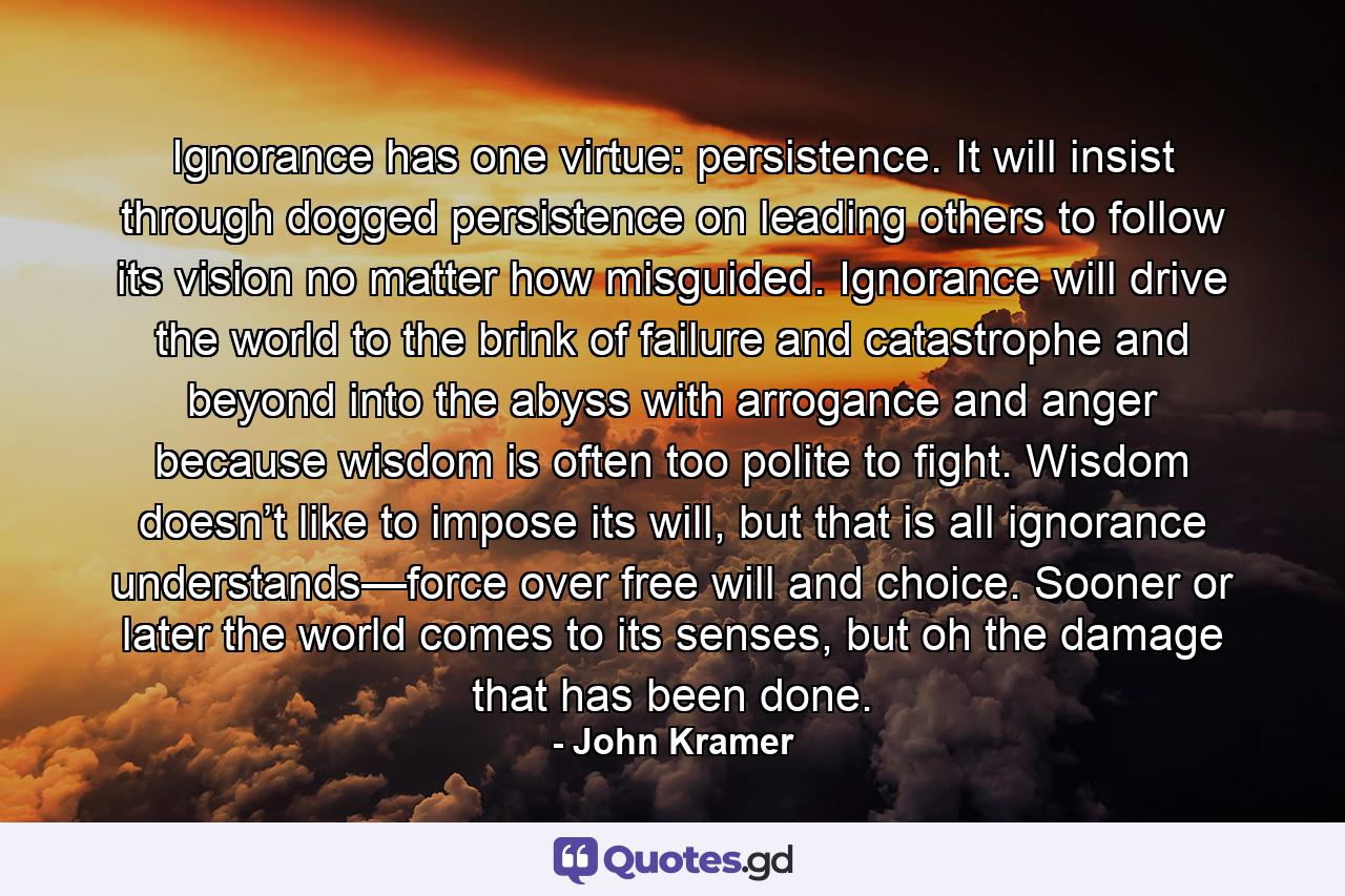 Ignorance has one virtue: persistence. It will insist through dogged persistence on leading others to follow its vision no matter how misguided. Ignorance will drive the world to the brink of failure and catastrophe and beyond into the abyss with arrogance and anger because wisdom is often too polite to fight. Wisdom doesn’t like to impose its will, but that is all ignorance understands—force over free will and choice. Sooner or later the world comes to its senses, but oh the damage that has been done. - Quote by John Kramer