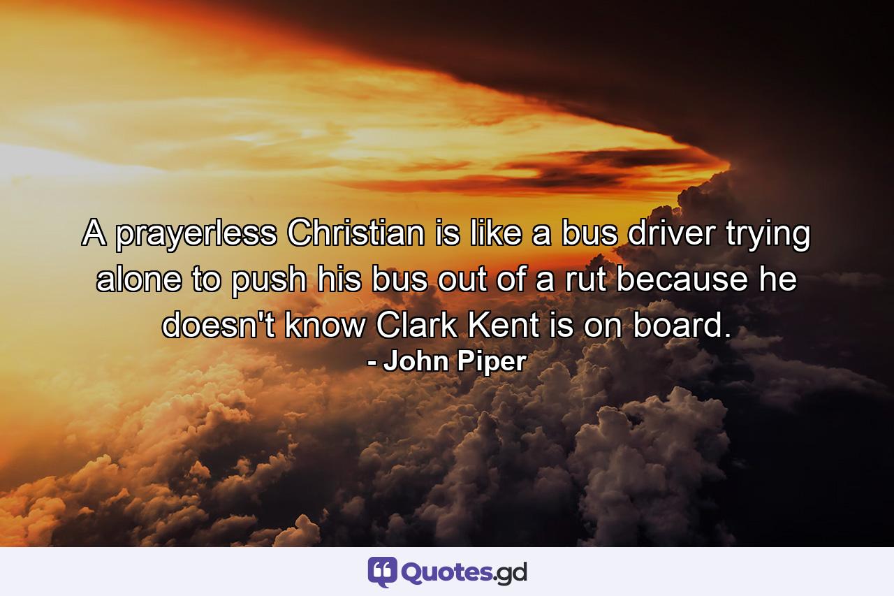 A prayerless Christian is like a bus driver trying alone to push his bus out of a rut because he doesn't know Clark Kent is on board. - Quote by John Piper