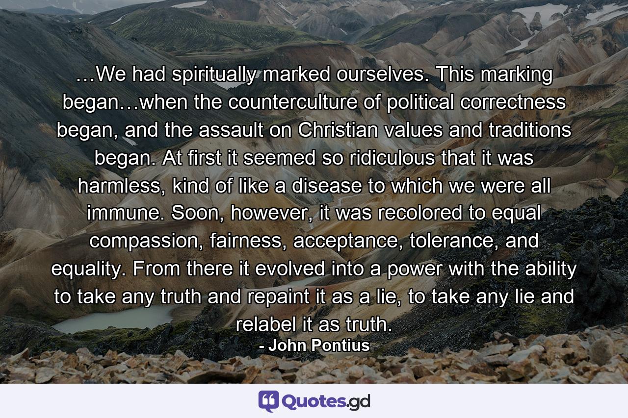 …We had spiritually marked ourselves. This marking began…when the counterculture of political correctness began, and the assault on Christian values and traditions began. At first it seemed so ridiculous that it was harmless, kind of like a disease to which we were all immune. Soon, however, it was recolored to equal compassion, fairness, acceptance, tolerance, and equality. From there it evolved into a power with the ability to take any truth and repaint it as a lie, to take any lie and relabel it as truth. - Quote by John Pontius