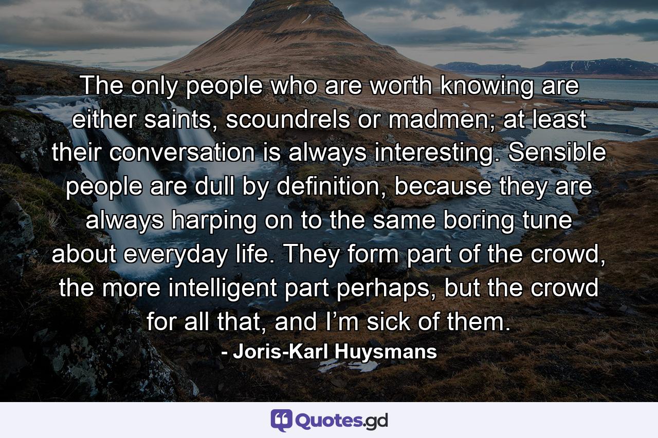 The only people who are worth knowing are either saints, scoundrels or madmen; at least their conversation is always interesting. Sensible people are dull by definition, because they are always harping on to the same boring tune about everyday life. They form part of the crowd, the more intelligent part perhaps, but the crowd for all that, and I’m sick of them. - Quote by Joris-Karl Huysmans