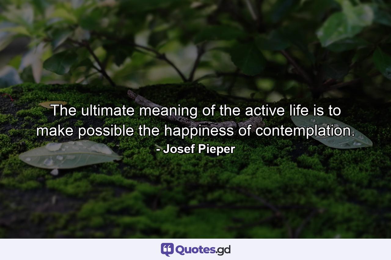 The ultimate meaning of the active life is to make possible the happiness of contemplation. - Quote by Josef Pieper