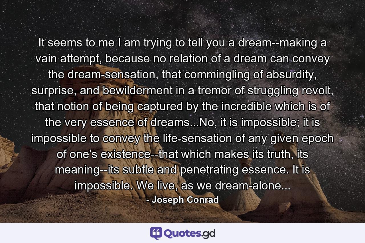 It seems to me I am trying to tell you a dream--making a vain attempt, because no relation of a dream can convey the dream-sensation, that commingling of absurdity, surprise, and bewilderment in a tremor of struggling revolt, that notion of being captured by the incredible which is of the very essence of dreams...No, it is impossible; it is impossible to convey the life-sensation of any given epoch of one's existence--that which makes its truth, its meaning--its subtle and penetrating essence. It is impossible. We live, as we dream-alone... - Quote by Joseph Conrad