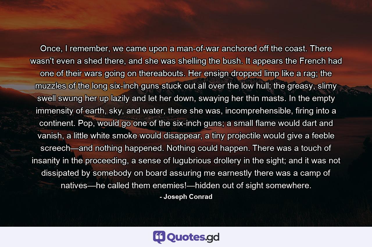 Once, I remember, we came upon a man-of-war anchored off the coast. There wasn't even a shed there, and she was shelling the bush. It appears the French had one of their wars going on thereabouts. Her ensign dropped limp like a rag; the muzzles of the long six-inch guns stuck out all over the low hull; the greasy, slimy swell swung her up lazily and let her down, swaying her thin masts. In the empty immensity of earth, sky, and water, there she was, incomprehensible, firing into a continent. Pop, would go one of the six-inch guns; a small flame would dart and vanish, a little white smoke would disappear, a tiny projectile would give a feeble screech—and nothing happened. Nothing could happen. There was a touch of insanity in the proceeding, a sense of lugubrious drollery in the sight; and it was not dissipated by somebody on board assuring me earnestly there was a camp of natives—he called them enemies!—hidden out of sight somewhere. - Quote by Joseph Conrad