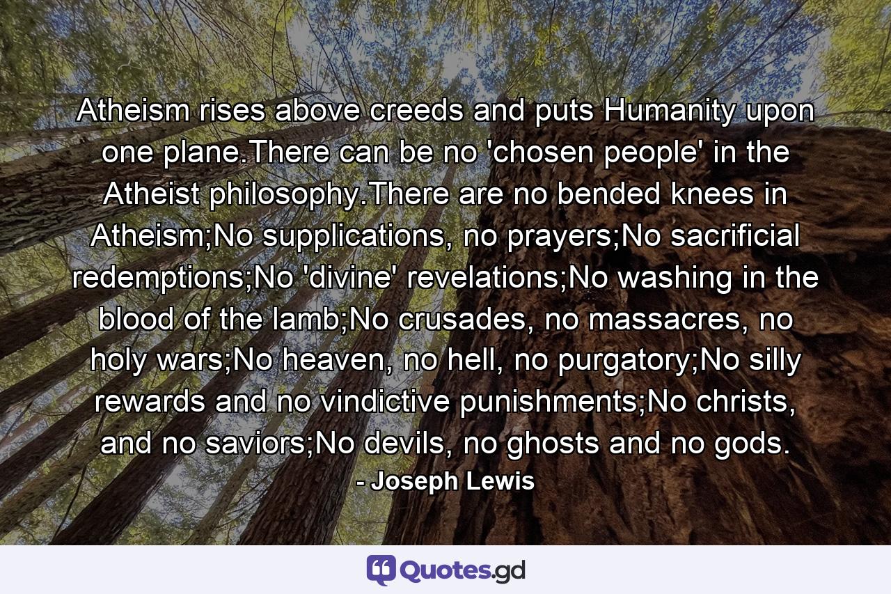 Atheism rises above creeds and puts Humanity upon one plane.There can be no 'chosen people' in the Atheist philosophy.There are no bended knees in Atheism;No supplications, no prayers;No sacrificial redemptions;No 'divine' revelations;No washing in the blood of the lamb;No crusades, no massacres, no holy wars;No heaven, no hell, no purgatory;No silly rewards and no vindictive punishments;No christs, and no saviors;No devils, no ghosts and no gods. - Quote by Joseph Lewis