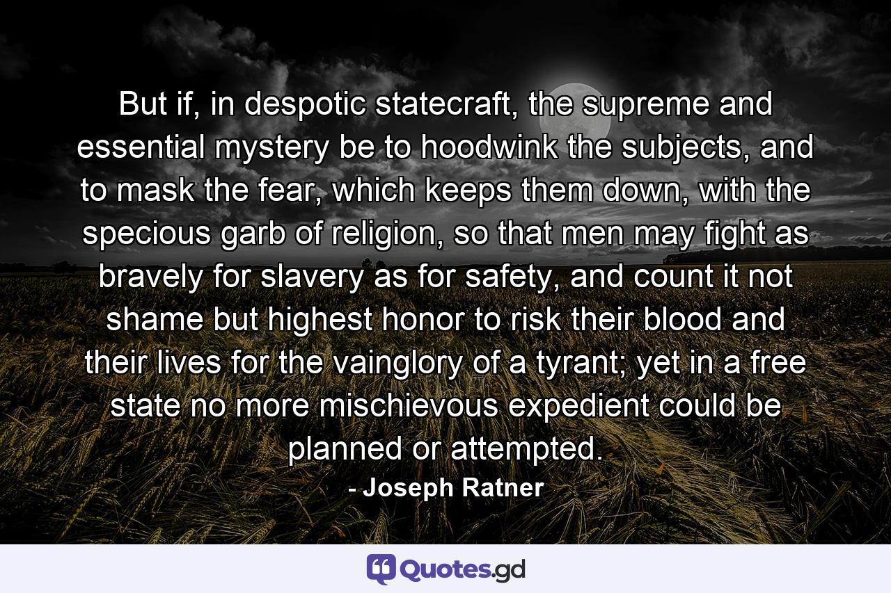 But if, in despotic statecraft, the supreme and essential mystery be to hoodwink the subjects, and to mask the fear, which keeps them down, with the specious garb of religion, so that men may fight as bravely for slavery as for safety, and count it not shame but highest honor to risk their blood and their lives for the vainglory of a tyrant; yet in a free state no more mischievous expedient could be planned or attempted. - Quote by Joseph Ratner