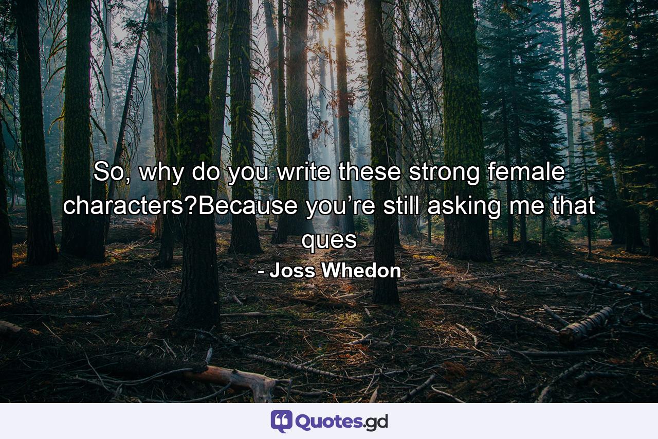 So, why do you write these strong female characters?Because you’re still asking me that ques - Quote by Joss Whedon